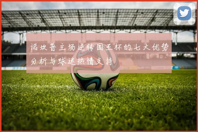 诺坎普主场逆转国王杯的七大优势分析与球迷热情支持