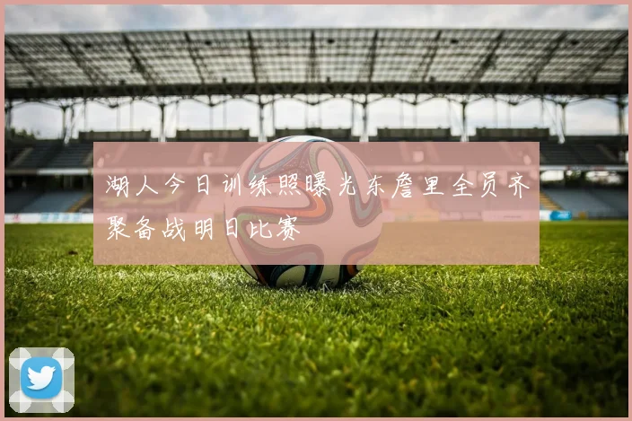 湖人今日训练照曝光东詹里全员齐聚备战明日比赛