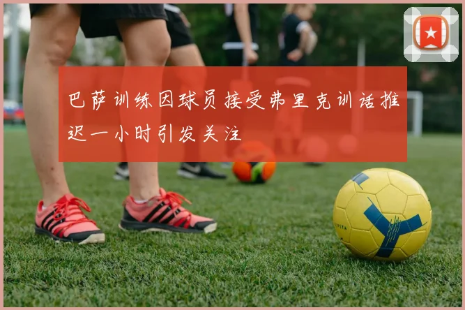 巴萨训练因球员接受弗里克训话推迟一小时引发关注