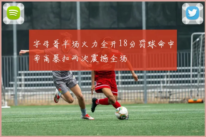 字母哥半场火力全开18分罚球命中率高暴扣两次震撼全场