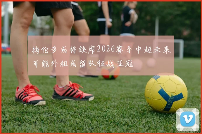 梅伦多或将缺席2026赛季中超未来可能外租或留队征战亚冠