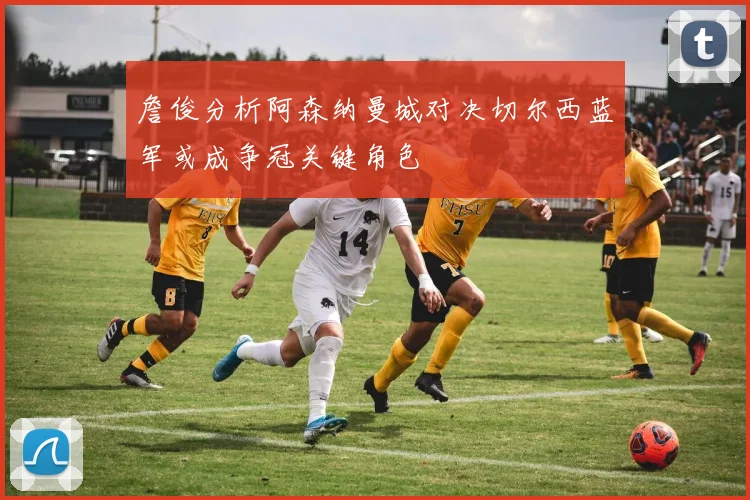 詹俊分析阿森纳曼城对决切尔西蓝军或成争冠关键角色