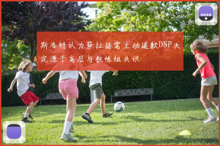 斯洛特认为萨拉赫需主动道歉DNP决定源于高层与教练组共识