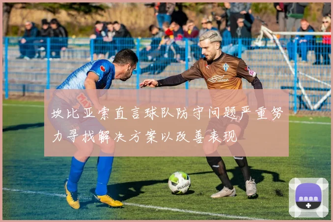 坎比亚索直言球队防守问题严重努力寻找解决方案以改善表现