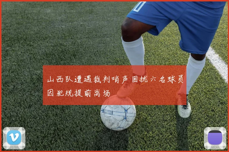 山西队遭遇裁判哨声困扰六名球员因犯规提前离场