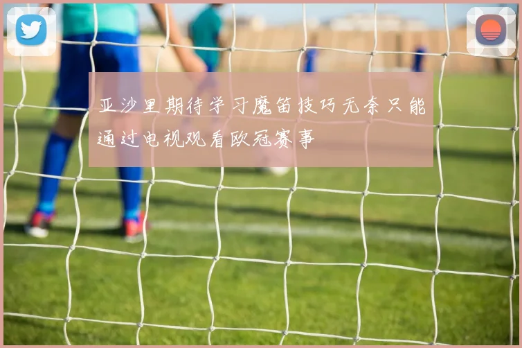 亚沙里期待学习魔笛技巧无奈只能通过电视观看欧冠赛事