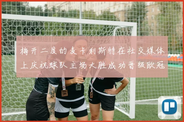 梅开二度的麦卡利斯特在社交媒体上庆祝球队主场大胜成功晋级欧冠16强