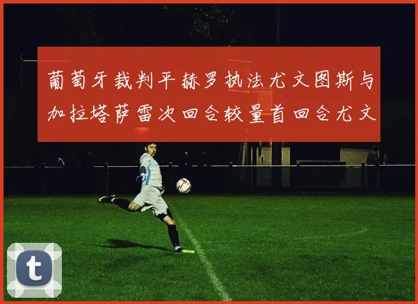 葡萄牙裁判平赫罗执法尤文图斯与加拉塔萨雷次回合较量首回合尤文惨败