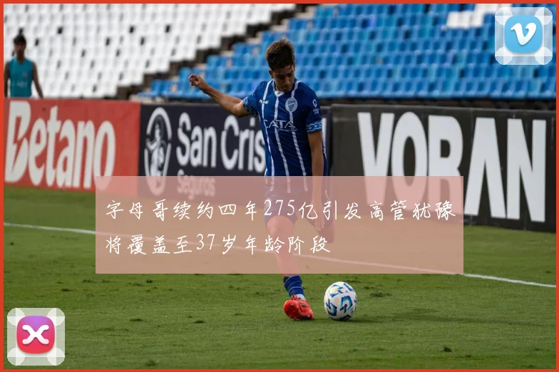 字母哥续约四年275亿引发高管犹豫将覆盖至37岁年龄阶段