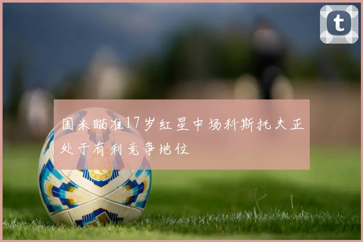 国米瞄准17岁红星中场科斯托夫正处于有利竞争地位