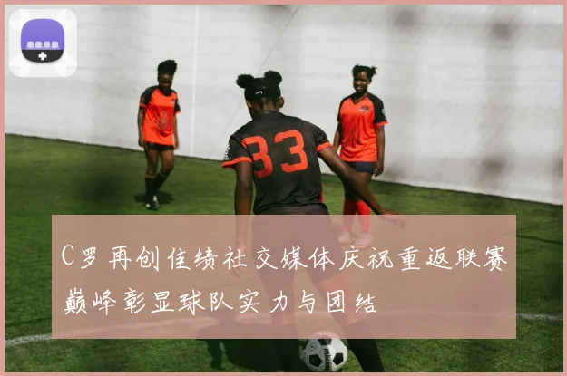 C罗再创佳绩社交媒体庆祝重返联赛巅峰彰显球队实力与团结