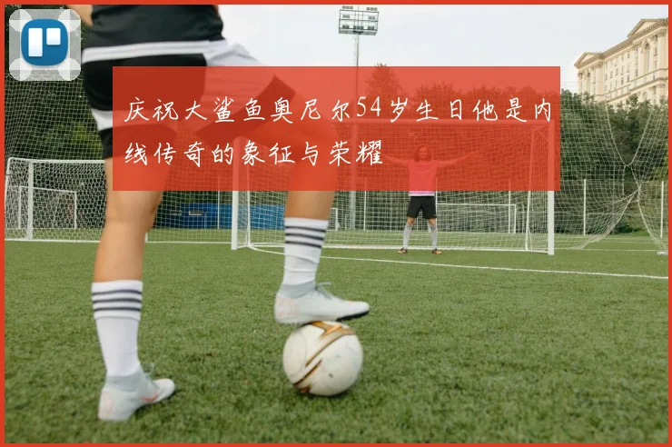 庆祝大鲨鱼奥尼尔54岁生日他是内线传奇的象征与荣耀