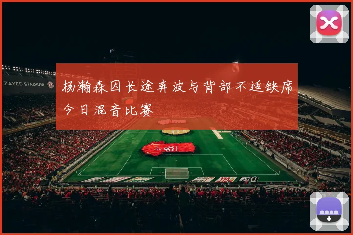 杨瀚森因长途奔波与背部不适缺席今日混音比赛