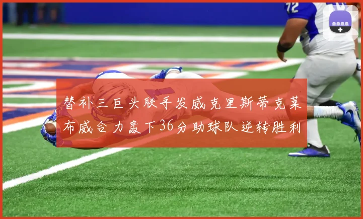 替补三巨头联手发威克里斯蒂克莱布威合力轰下36分助球队逆转胜利