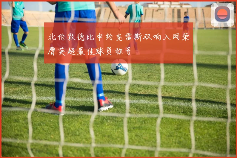 北伦敦德比中约克雷斯双响入网荣膺英超最佳球员称号