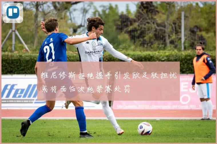 维尼修斯拒绝握手引发欧足联担忧或将面临次轮禁赛处罚