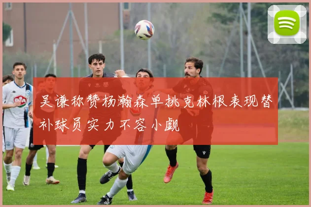 吴谦称赞杨瀚森单挑克林根表现替补球员实力不容小觑