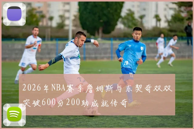2026年NBA赛季詹姆斯与东契奇双双突破600分200助成就传奇