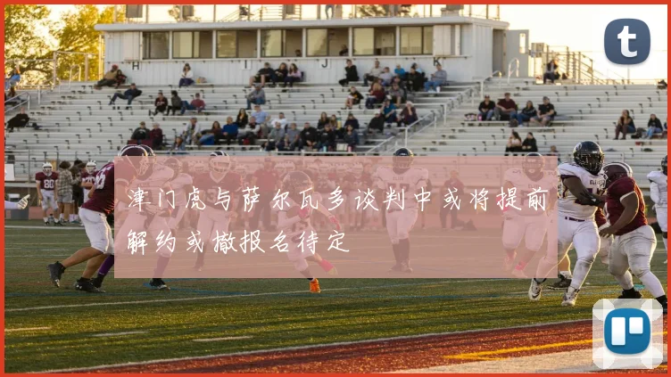 津门虎与萨尔瓦多谈判中或将提前解约或撤报名待定